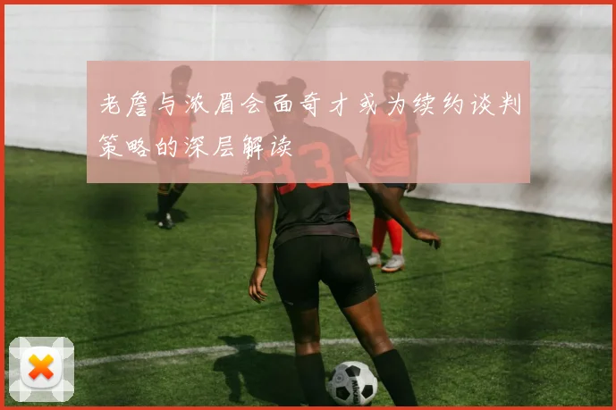 老詹与浓眉会面奇才或为续约谈判策略的深层解读