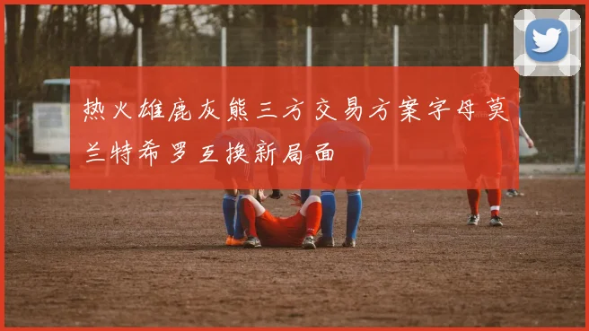 热火雄鹿灰熊三方交易方案字母莫兰特希罗互换新局面