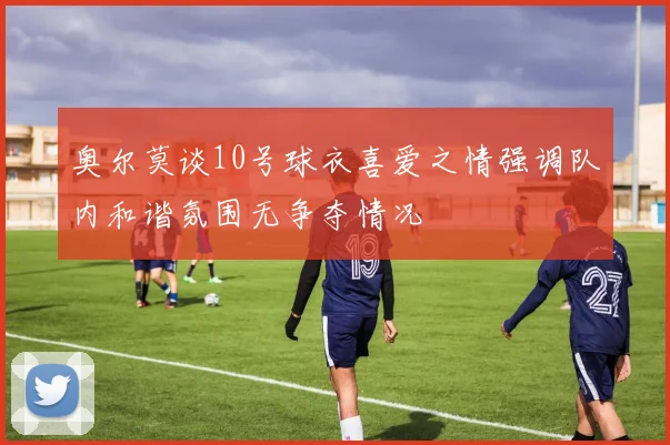 奥尔莫谈10号球衣喜爱之情强调队内和谐氛围无争夺情况