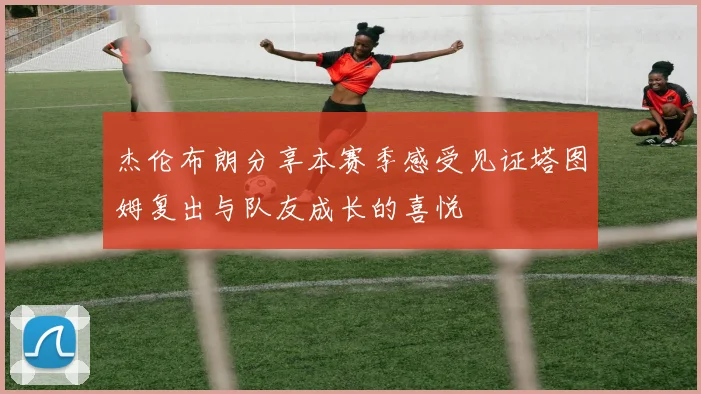 杰伦布朗分享本赛季感受见证塔图姆复出与队友成长的喜悦