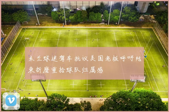 米兰球迷驾车抗议美国老板呼吁结束折磨重拾球队归属感