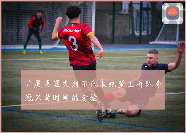 广厦男篮失利不代表绝望上海队夺冠只是时间的考验