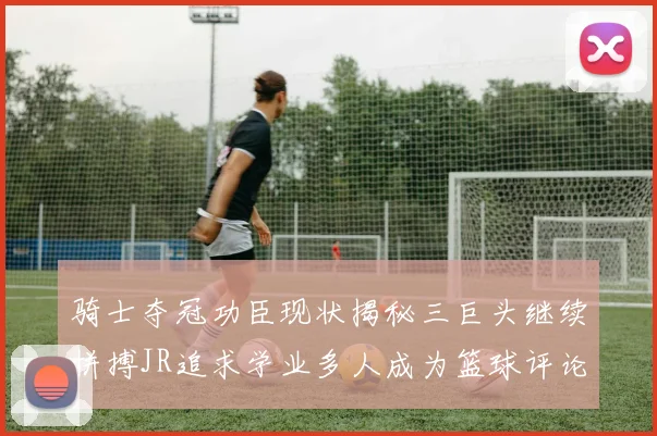 骑士夺冠功臣现状揭秘三巨头继续拼搏JR追求学业多人成为篮球评论员