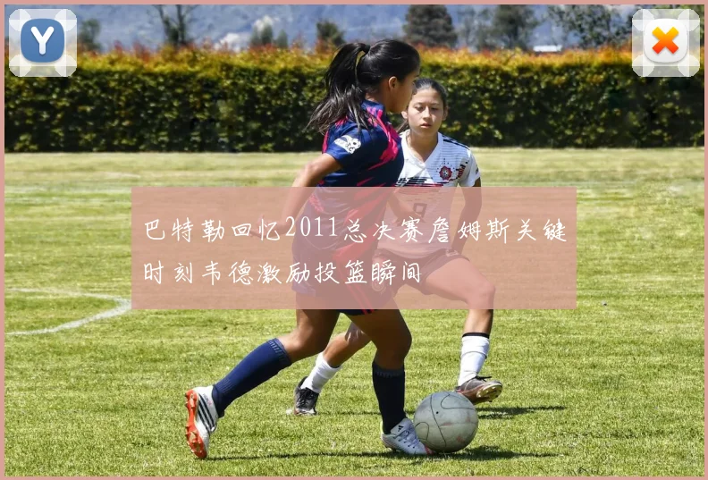 巴特勒回忆2011总决赛詹姆斯关键时刻韦德激励投篮瞬间