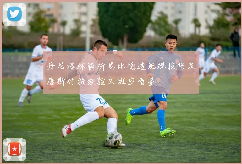 丹尼格林解析恩比德造犯规技巧及唐斯对抗经验文班应借鉴