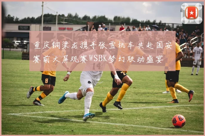 重庆铜梁龙携手张雪机车共赴国安赛前大屏观赛WSBK梦幻联动盛宴