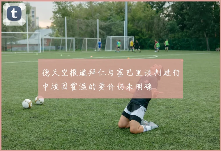 德天空报道拜仁与塞巴里谈判进行中埃因霍温的要价仍未明确