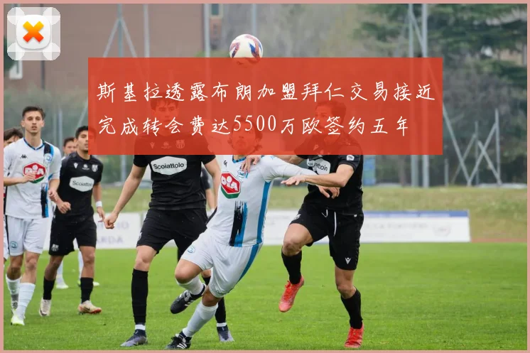 斯基拉透露布朗加盟拜仁交易接近完成转会费达5500万欧签约五年