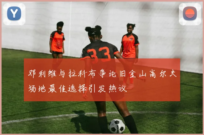 邓利维与拉科布争论旧金山高尔夫场地最佳选择引发热议