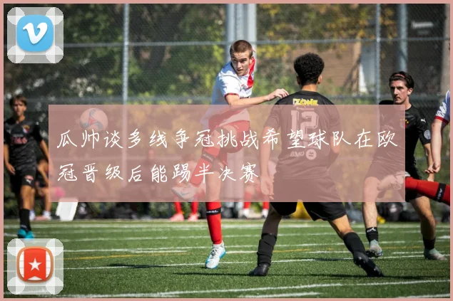 瓜帅谈多线争冠挑战希望球队在欧冠晋级后能踢半决赛