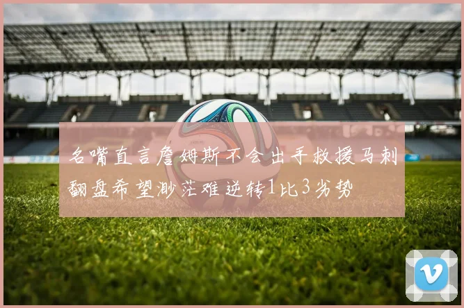 名嘴直言詹姆斯不会出手救援马刺翻盘希望渺茫难逆转1比3劣势
