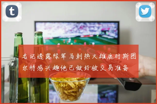 名记透露绿军马刺热火雄鹿对斯图尔特感兴趣他已做好被交易准备