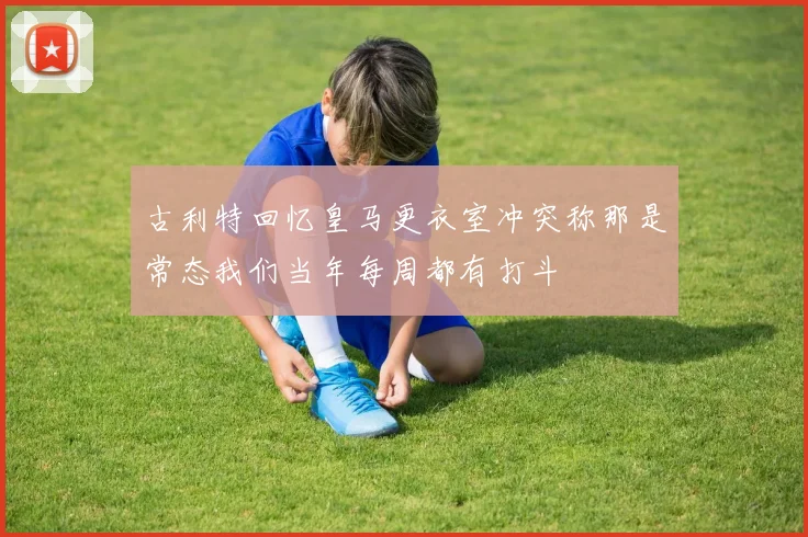 古利特回忆皇马更衣室冲突称那是常态我们当年每周都有打斗