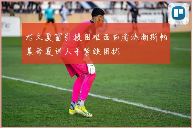 尤文夏窗引援困难面临清洗潮斯帕莱蒂夏训人手紧缺困扰