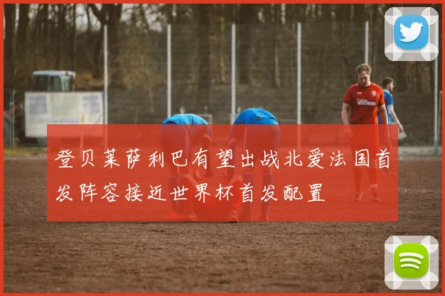 登贝莱萨利巴有望出战北爱法国首发阵容接近世界杯首发配置