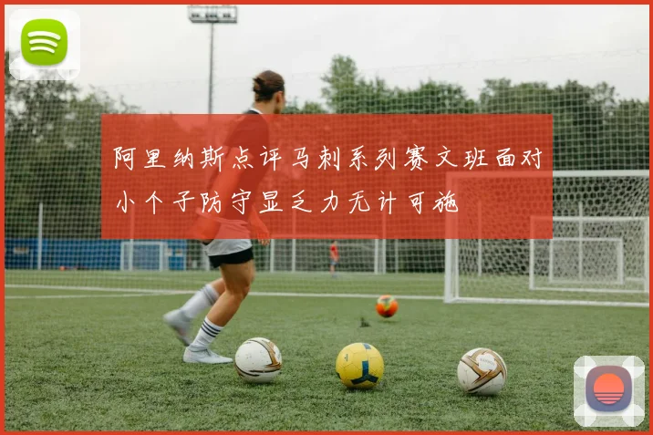 阿里纳斯点评马刺系列赛文班面对小个子防守显乏力无计可施