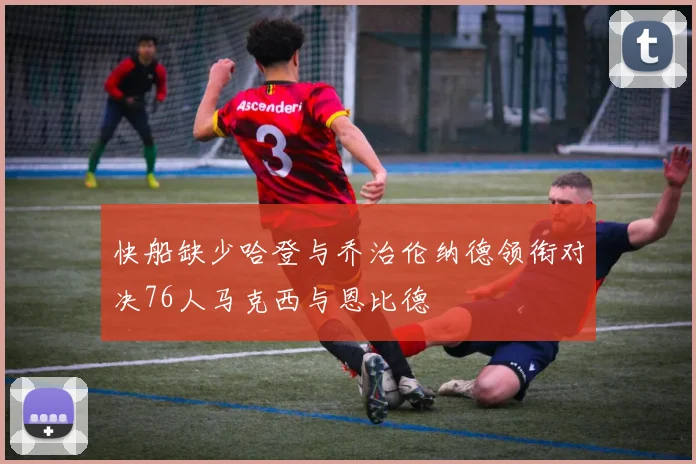 快船缺少哈登与乔治伦纳德领衔对决76人马克西与恩比德