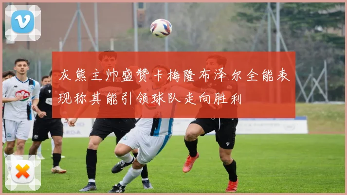 灰熊主帅盛赞卡梅隆布泽尔全能表现称其能引领球队走向胜利