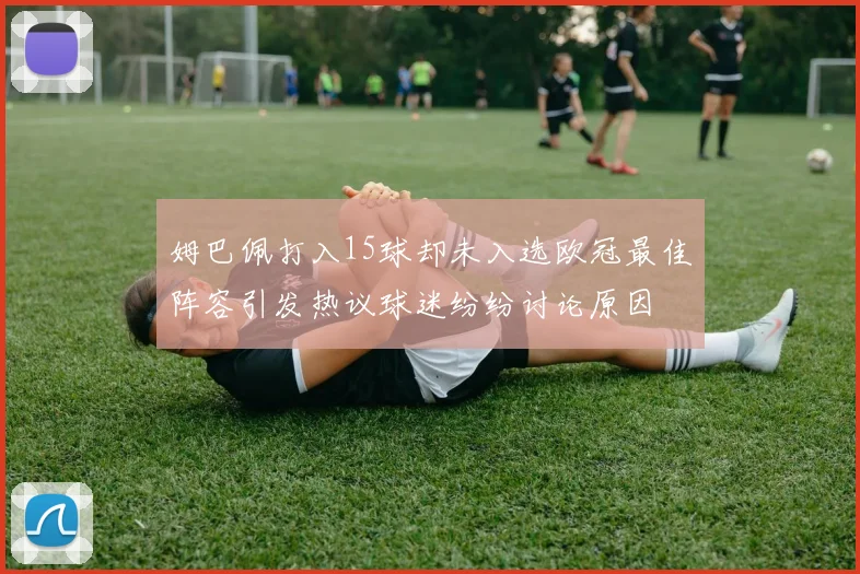 姆巴佩打入15球却未入选欧冠最佳阵容引发热议球迷纷纷讨论原因