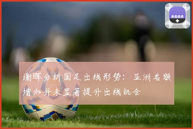 谢晖分析国足出线形势：亚洲名额增加并未显著提升出线机会