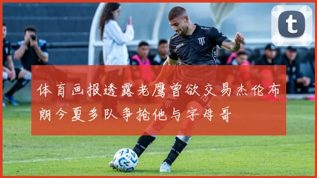 体育画报透露老鹰曾欲交易杰伦布朗今夏多队争抢他与字母哥
