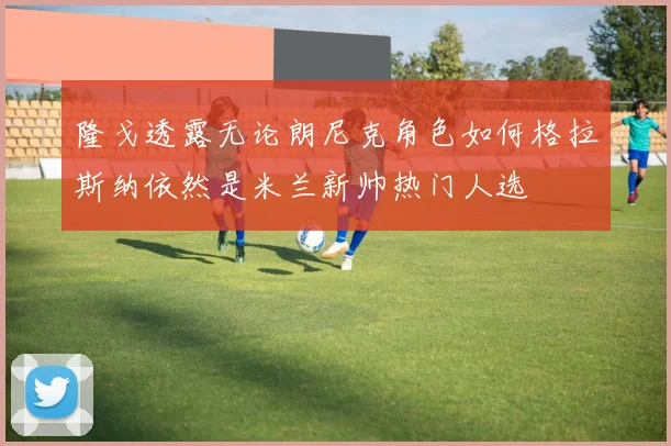 隆戈透露无论朗尼克角色如何格拉斯纳依然是米兰新帅热门人选
