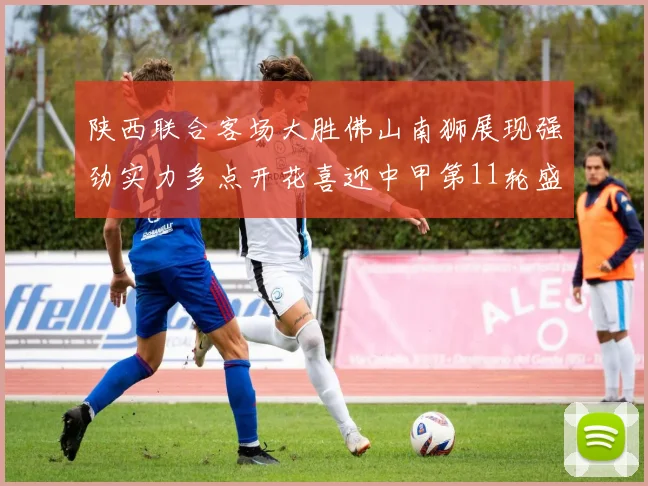 陕西联合客场大胜佛山南狮展现强劲实力多点开花喜迎中甲第11轮盛宴