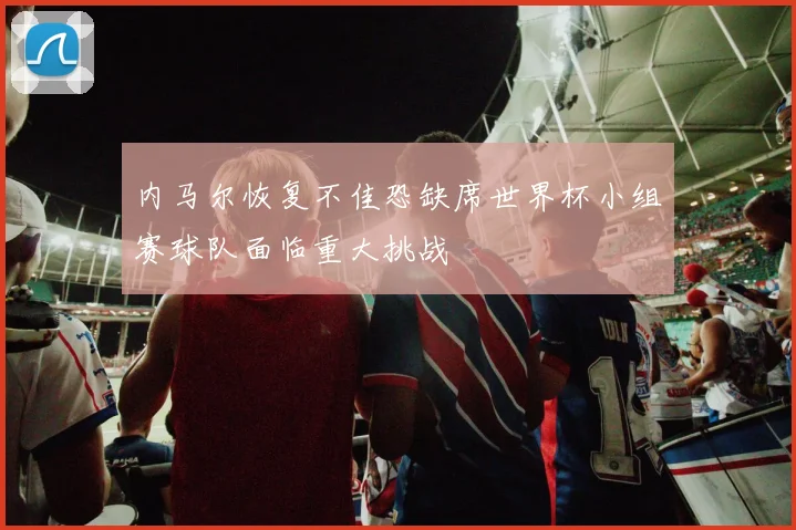内马尔恢复不佳恐缺席世界杯小组赛球队面临重大挑战